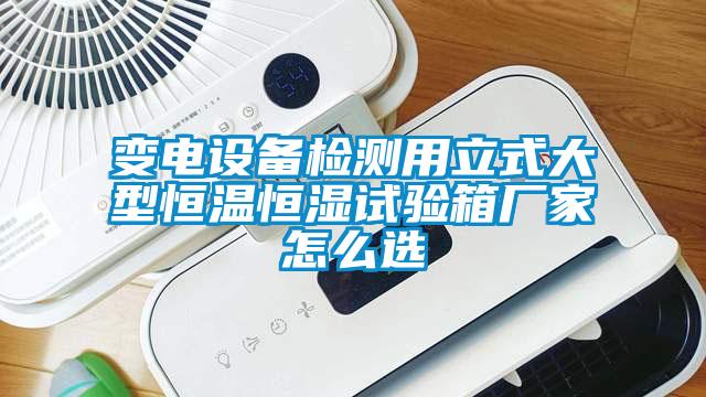 變電設(shè)備檢測用立式大型恒溫恒濕試驗箱廠家怎么選