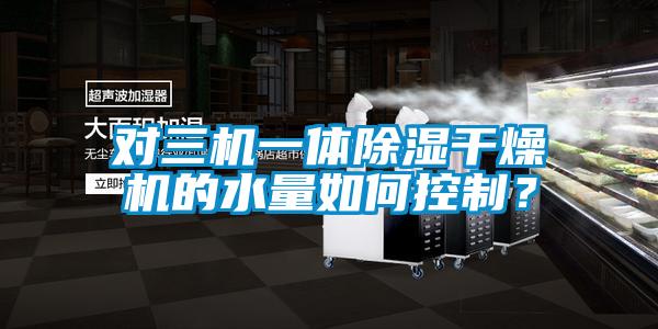對三機一體除濕干燥機的水量如何控制？